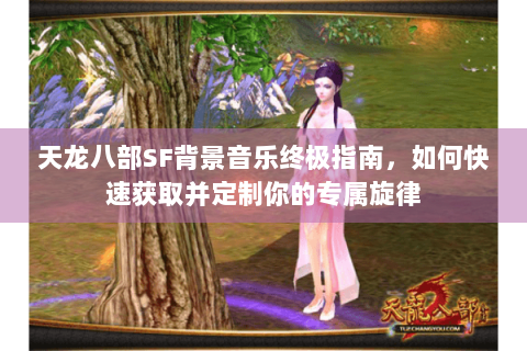 天龙八部SF背景音乐终极指南，如何快速获取并定制你的专属旋律