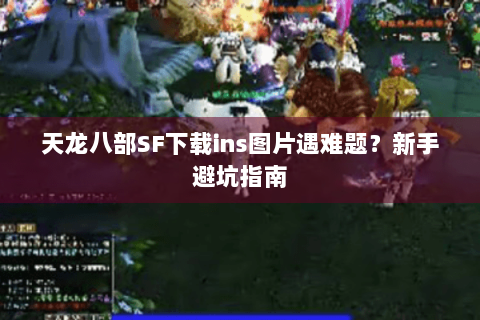 天龙八部SF下载ins图片遇难题？新手避坑指南