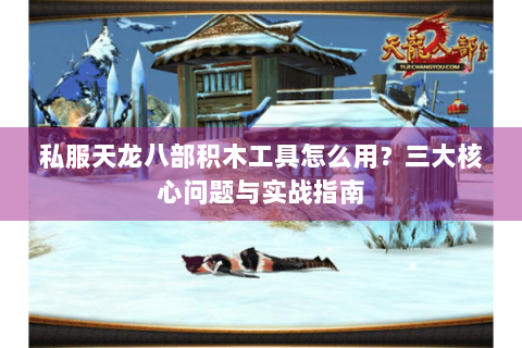 私服天龙八部积木工具怎么用？三大核心问题与实战指南