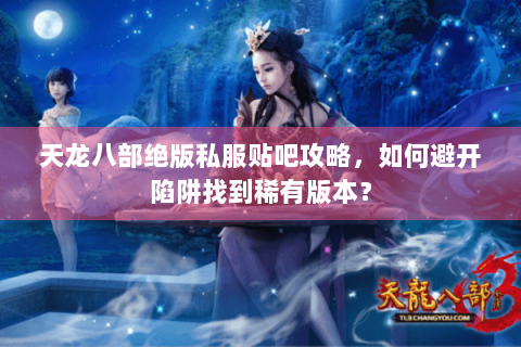 天龙八部绝版私服贴吧攻略，如何避开陷阱找到稀有版本？