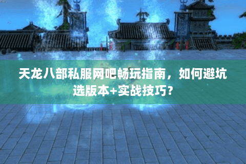 天龙八部私服网吧畅玩指南，如何避坑选版本+实战技巧？