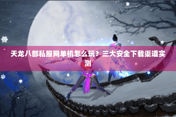 天龙八部私服网单机怎么玩？三大安全下载渠道实测