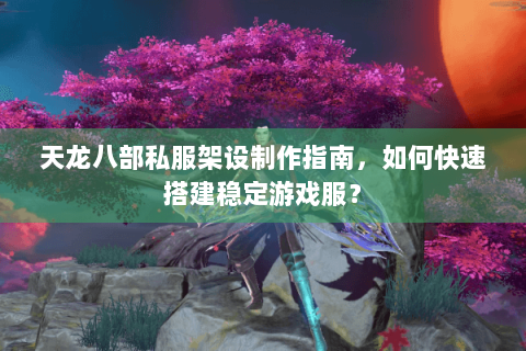 天龙八部私服架设制作指南，如何快速搭建稳定游戏服？