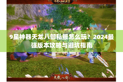 9星神器天龙八部私服怎么玩？2024最强版本攻略与避坑指南