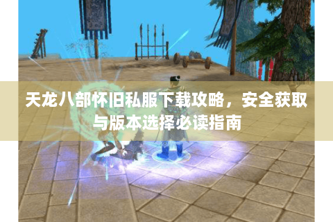 天龙八部怀旧私服下载攻略，安全获取与版本选择必读指南