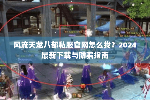 风流天龙八部私服官网怎么找？2024最新下载与防骗指南