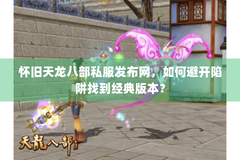 怀旧天龙八部私服发布网，如何避开陷阱找到经典版本？