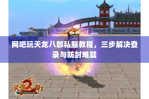 网吧玩天龙八部私服教程，三步解决登录与防封难题