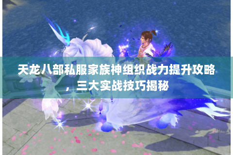 天龙八部私服家族神组织战力提升攻略，三大实战技巧揭秘