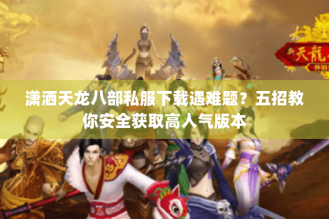 潇洒天龙八部私服下载遇难题？五招教你安全获取高人气版本