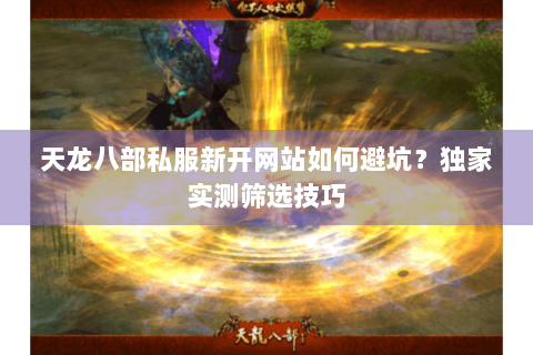 天龙八部私服新开网站如何避坑？独家实测筛选技巧