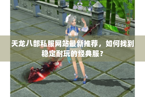 天龙八部私服网站最新推荐，如何找到稳定耐玩的经典服？
