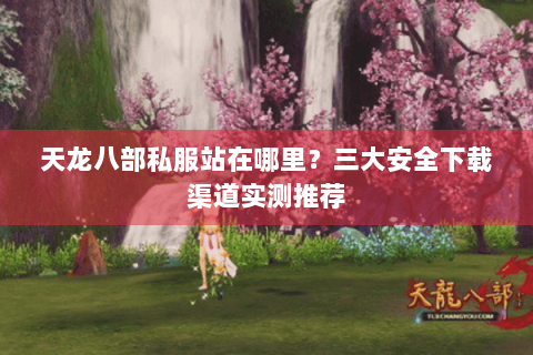 天龙八部私服站在哪里?三大安全下载渠道实测推荐 天龙八部私服站在哪里?三大安全下载渠道实测推荐