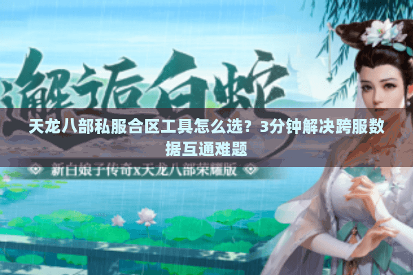 天龙八部私服合区工具怎么选？3分钟解决跨服数据互通难题