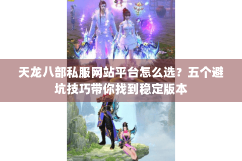 天龙八部私服网站平台怎么选？五个避坑技巧带你找到稳定版本