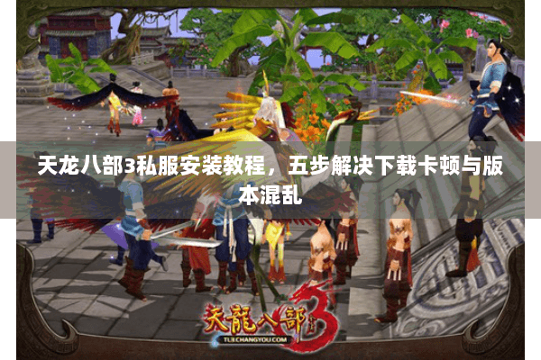 天龙八部3私服安装教程，五步解决下载卡顿与版本混乱