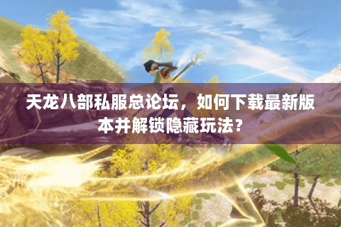 天龙八部私服总论坛，如何下载最新版本并解锁隐藏玩法？