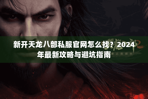新开天龙八部私服官网怎么找？2024年最新攻略与避坑指南