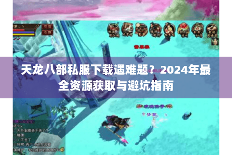 天龙八部私服下载遇难题？2024年最全资源获取与避坑指南
