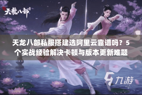 天龙八部私服搭建选阿里云靠谱吗？5个实战经验解决卡顿与版本更新难题