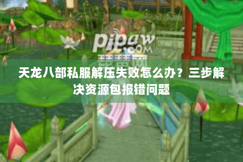 天龙八部私服解压失败怎么办？三步解决资源包报错问题