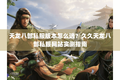 天龙八部私服版本怎么选？久久天龙八部私服网站实测指南