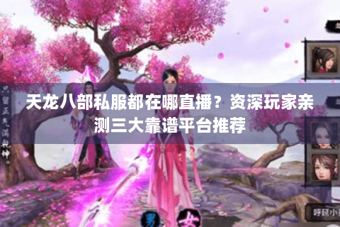 天龙八部私服都在哪直播？资深玩家亲测三大靠谱平台推荐