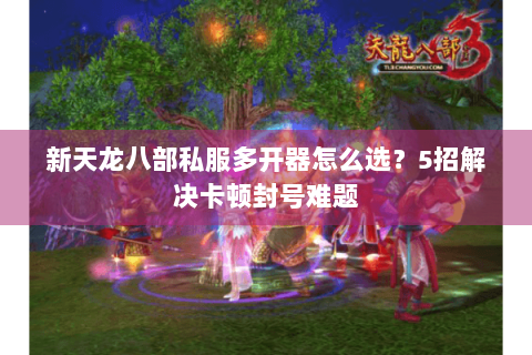 新天龙八部私服多开器怎么选？5招解决卡顿封号难题