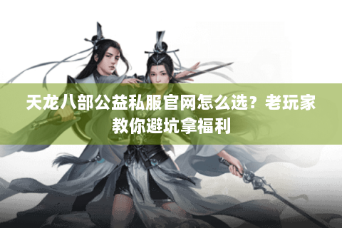 天龙八部公益私服官网怎么选？老玩家教你避坑拿福利