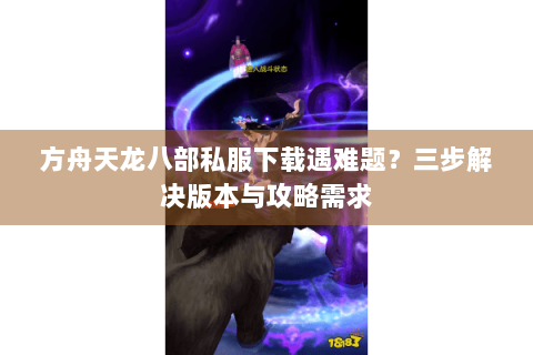 方舟天龙八部私服下载遇难题？三步解决版本与攻略需求