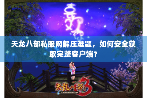 天龙八部私服网解压难题，如何安全获取完整客户端？