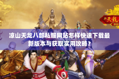 凉山天龙八部私服网站怎样快速下载最新版本与获取实用攻略？
