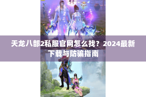天龙八部2私服官网怎么找？2024最新下载与防骗指南