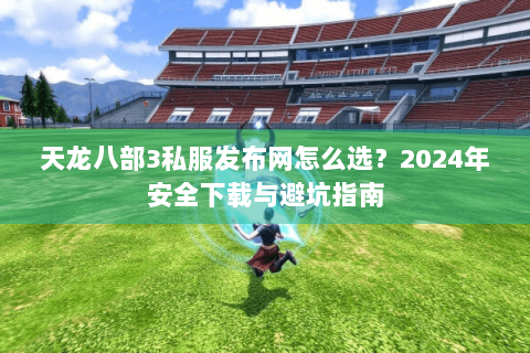 天龙八部3私服发布网怎么选？2024年安全下载与避坑指南
