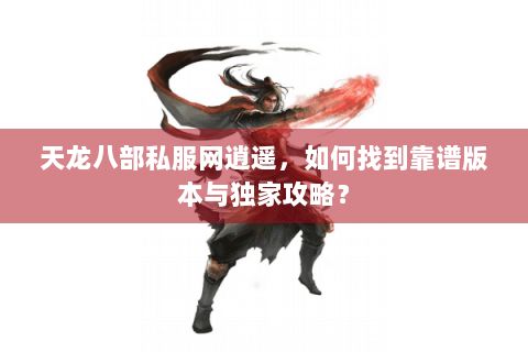 天龙八部私服网逍遥，如何找到靠谱版本与独家攻略？