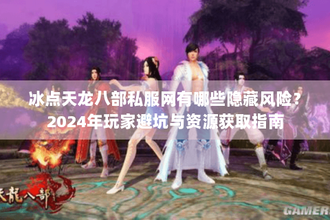 冰点天龙八部私服网有哪些隐藏风险？2024年玩家避坑与资源获取指南