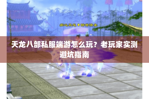 天龙八部私服端游怎么玩？老玩家实测避坑指南