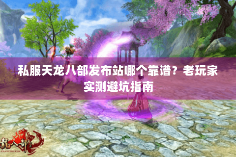 私服天龙八部发布站哪个靠谱？老玩家实测避坑指南