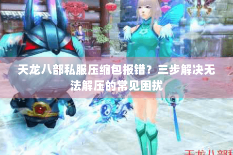 天龙八部私服压缩包报错？三步解决无法解压的常见困扰