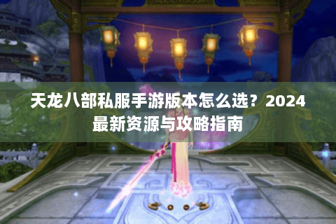 天龙八部私服手游版本怎么选？2024最新资源与攻略指南