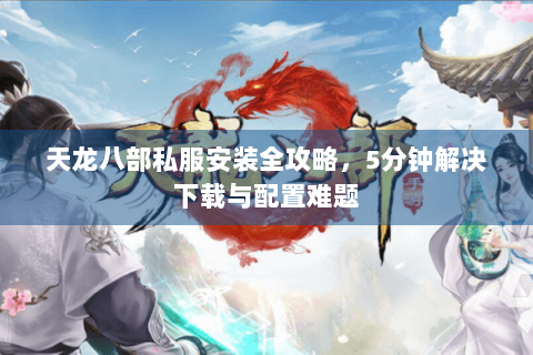天龙八部私服安装全攻略，5分钟解决下载与配置难题