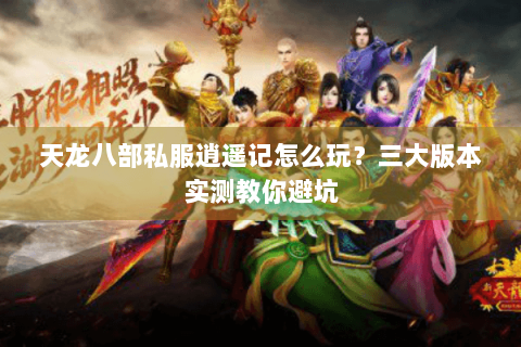 天龙八部私服逍遥记怎么玩？三大版本实测教你避坑
