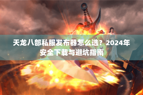 天龙八部私服发布器怎么选？2024年安全下载与避坑指南