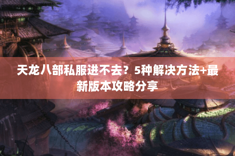 天龙八部私服进不去？5种解决方法+最新版本攻略分享