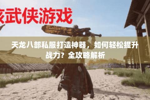 天龙八部私服打造神器，如何轻松提升战力？全攻略解析