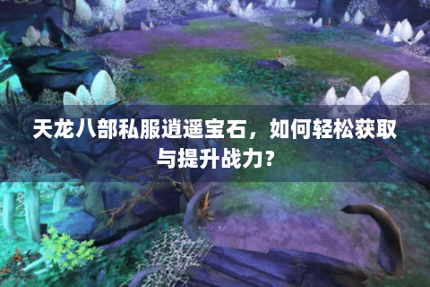 天龙八部私服逍遥宝石，如何轻松获取与提升战力？