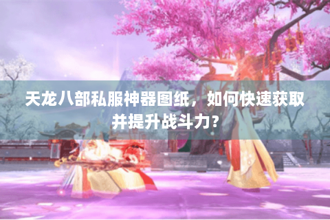 天龙八部私服神器图纸，如何快速获取并提升战斗力？