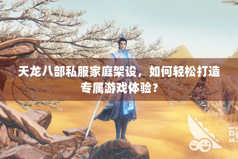 天龙八部私服家庭架设，如何轻松打造专属游戏体验？